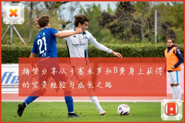梅努分享从卡塞米罗和B费身上获得的宝贵经验与成长之路