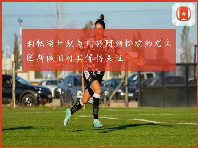 利物浦计划与门将阿利松续约尤文图斯依旧对其保持关注