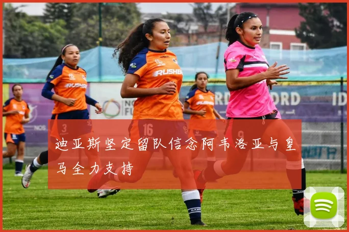迪亚斯坚定留队信念阿韦洛亚与皇马全力支持