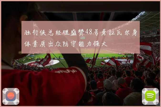 独行侠总经理盛赞48号秀拉瓦尔身体素质出众防守能力强大
