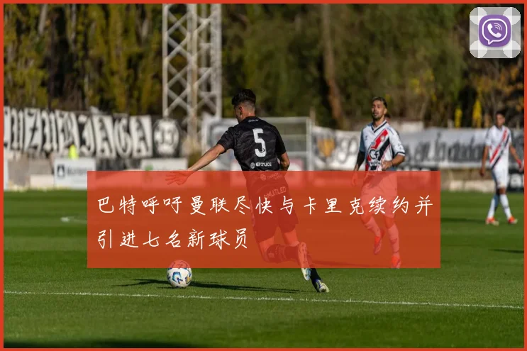 巴特呼吁曼联尽快与卡里克续约并引进七名新球员