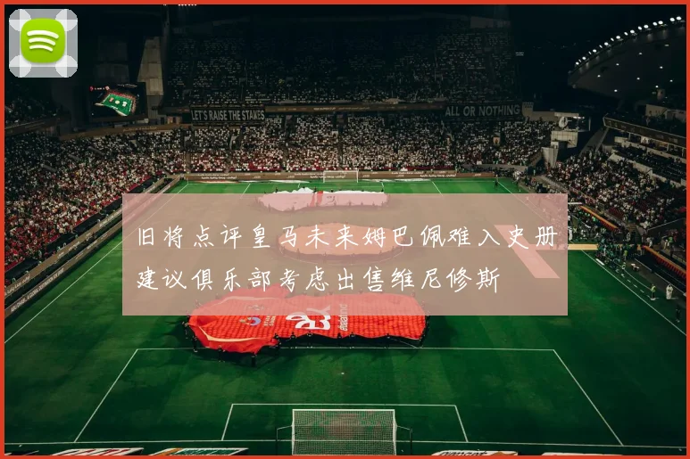 旧将点评皇马未来姆巴佩难入史册建议俱乐部考虑出售维尼修斯