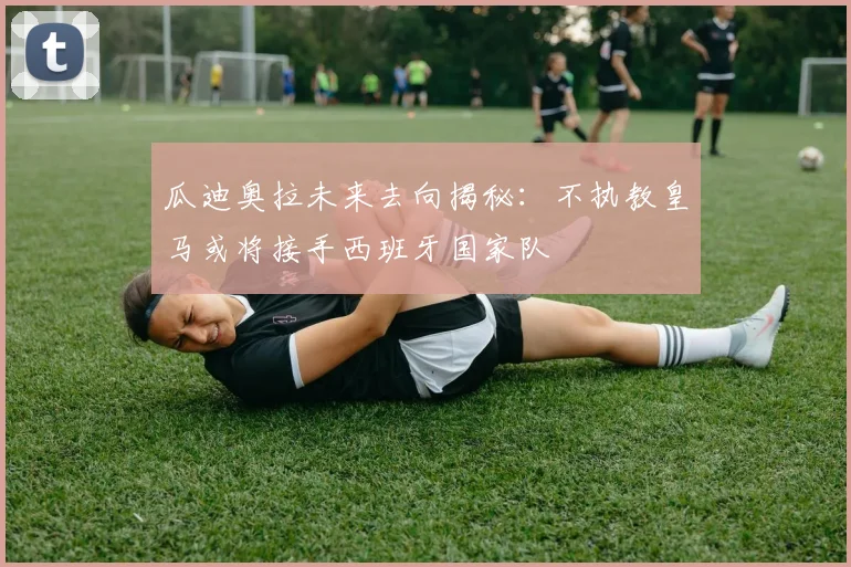 瓜迪奥拉未来去向揭秘：不执教皇马或将接手西班牙国家队