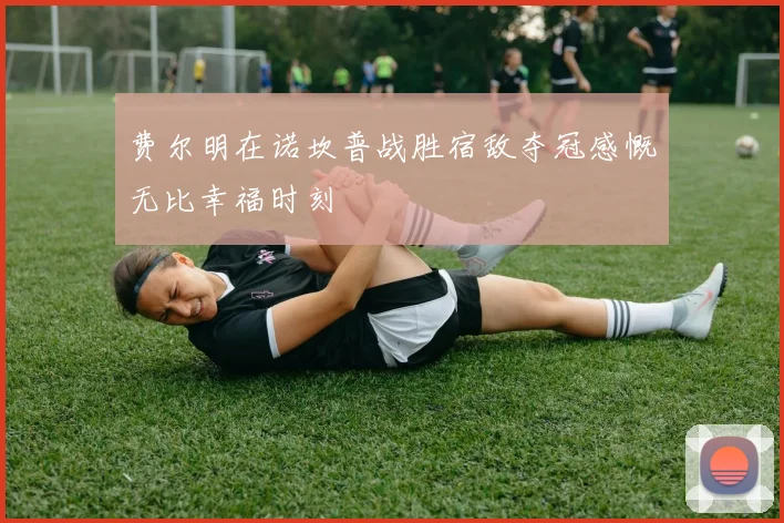 费尔明在诺坎普战胜宿敌夺冠感慨无比幸福时刻