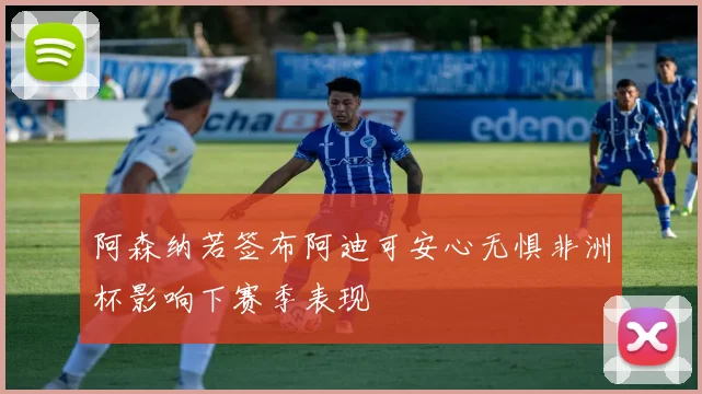 阿森纳若签布阿迪可安心无惧非洲杯影响下赛季表现