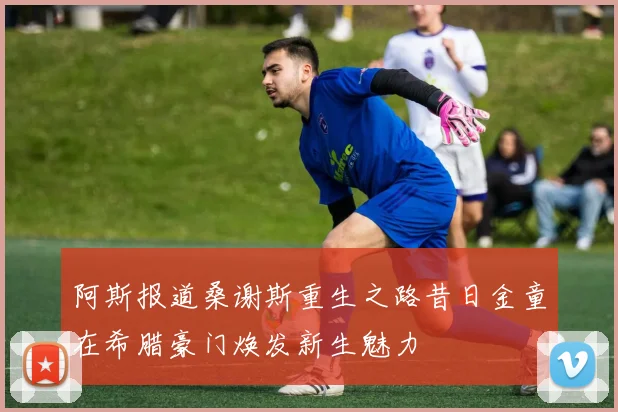 阿斯报道桑谢斯重生之路昔日金童在希腊豪门焕发新生魅力
