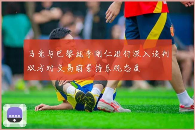马竞与巴黎就李刚仁进行深入谈判双方对交易前景持乐观态度