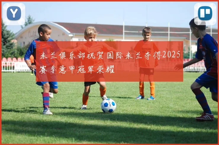 米兰俱乐部祝贺国际米兰夺得2025赛季意甲冠军荣耀