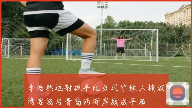 李浩然远射扳平比分辽宁铁人楠波湾客场与青岛西海岸战成平局