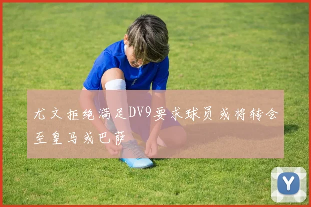 尤文拒绝满足DV9要求球员或将转会至皇马或巴萨