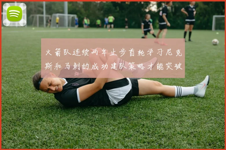 火箭队连续两年止步首轮学习尼克斯和马刺的成功建队策略才能突破瓶颈