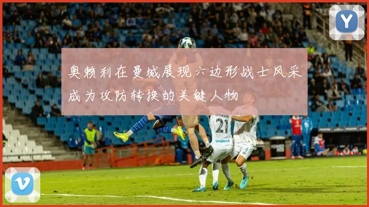 奥赖利在曼城展现六边形战士风采成为攻防转换的关键人物