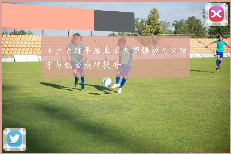 卡卢卢对平局表示失望强调尤文防守与配合亟待提升