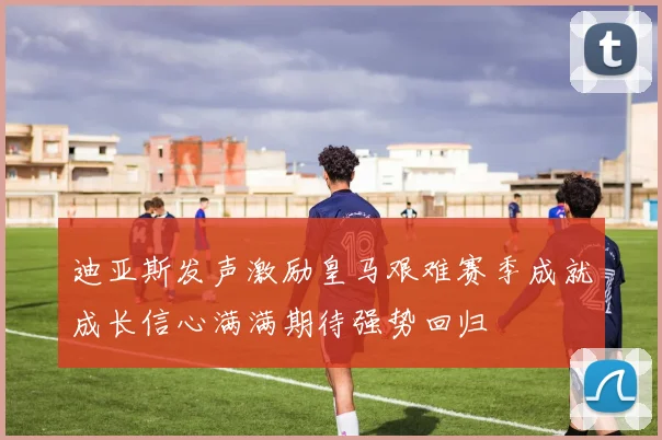 迪亚斯发声激励皇马艰难赛季成就成长信心满满期待强势回归