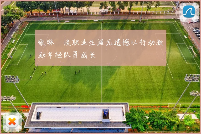 张琳芃谈职业生涯无遗憾以行动激励年轻队员成长