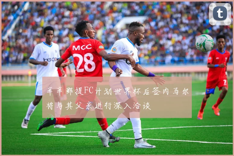 辛辛那提FC计划世界杯后签内马尔将与其父亲进行深入洽谈