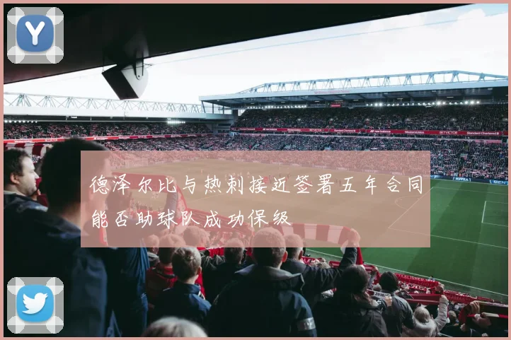 德泽尔比与热刺接近签署五年合同能否助球队成功保级