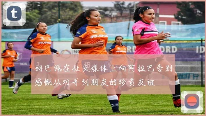 姆巴佩在社交媒体上向阿拉巴告别感慨从对手到朋友的珍贵友谊