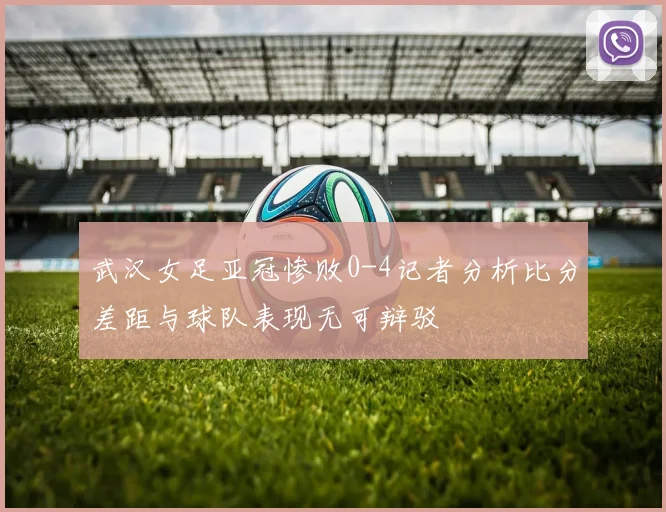 武汉女足亚冠惨败0-4记者分析比分差距与球队表现无可辩驳
